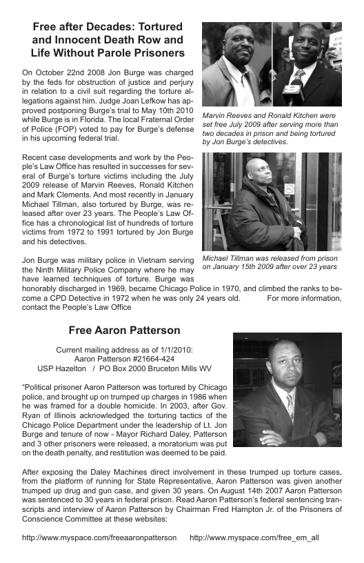 Free after Decades: Tortured and Innocent Death Row and Life Without Parole Prisoners  On October 22nd 2008 Jon Burge was charged by the feds for obstruction of justice and perjury in relation (0 a civil sl regarding the torture al- legations against him. Judge Joan Lefkow has ap- proved postponing Burge’s trial to May 10th 2010 while Burge is in Florida. The local Fratemal Order of Police (FOP) voted to pay for Burge’s defense in his upcoming federal tial  Marvin Roeves and Ronald Kichen were. ot fr00 July 2000 ator serving moro than w0 docades in prison and being toturod by Jon Burgo’s detectives.  Recent case developments and work by the Peo- ple’s Law Office has resulted in successes for sev- eral of Burge’s torture victms including the July 2009 release of Marvin Reeves, Ronald Kitchen ‘and Mark Clements. And most racently in January Michael Tilman, also tortured by Burge, was re- leased after over 23 years. The People’s Law Of- fice has a chronological lstof hundreds of torture victims from 1972 to 1891 tortured by Jon Burge and his detectives.  Jon Burge was miltary poice in Vistnam serving  Michas! Tilman was rsloased from prison the Ninth Miitary Police Company where he may 07 January 15th 2009 after over 23 yoars have leamed techniques of torture. Burge was  honorably discharged in 1969, became Chicago Police in 1970, and cimbed the ranks {0 be- come a CPD Detective in 1972 when he was only 24 years old. For more information, contact the People’s Law Office  Free Aaron Patterson  Current mailing address as of 1/1/2010: ‘Aaron Paerson #21664-424 USP Hazelton | PO Box 2000 Bruceton Mills WY  Politcal prisoner Aaron Patterson was tortured by Chicago police, and brought up on trumped up charges in 1986 when he was framed for a double homicide. In 2003, afr Gov. Ryan of llinois acknowledged the torturing tactics of the Chicago Poiice Department under the leadership of Lt Jon Burge and tenure of now - Mayor Richard Daley, Patterson and 3 other prisoners were released, a moratorium was put onthe death penaty, and resttuion was deemed {0 be paid.  After exposing the Daley Machines direct involvement in these trumped up torture cases, from the piatiorm of running for State Representative, Aaron Paterson was given another trumped up drug and gun case, and given 30 years. On August 14th 2007 Aaron Patierson was sentenced to 30 years i federal pison. Read Aaron Patterson’s federal sentencing tran- Scripts and interview of Aaron Paterson by Chairman Fred Hamplon Jr. of the Prisoners of Conscience Committee at these websites:  hip:/iwwwmyspace.comireeaaronpatierson  hitpiiwwvmyspace comifree_em_all 